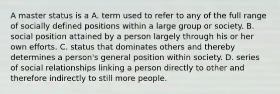 A master status is a A. term used to refer to any of the full range of socially defined positions within a large group or society. B. social position attained by a person largely through his or her own efforts. C. status that dominates others and thereby determines a person's general position within society. D. series of social relationships linking a person directly to other and therefore indirectly to still more people.