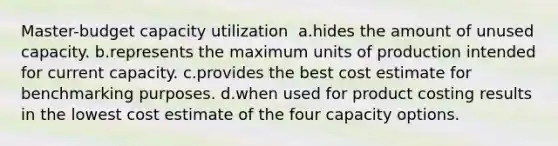 Master-budget capacity utilization ​ a.​hides the amount of unused capacity. ​b.​represents the maximum units of production intended for current capacity. ​c.​provides the best cost estimate for benchmarking purposes. ​d.​when used for product costing results in the lowest cost estimate of the four capacity options.