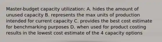 Master-budget capacity utilization: A. hides the amount of unused capacity B. represents the max units of production intended for current capacity C. provides the best cost estimate for benchmarking purposes D. when used for product costing results in the lowest cost estimate of the 4 capacity options