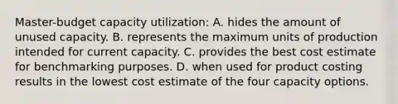 Master-budget capacity utilization: A. hides the amount of unused capacity. B. represents the maximum units of production intended for current capacity. C. provides the best cost estimate for benchmarking purposes. D. when used for product costing results in the lowest cost estimate of the four capacity options.