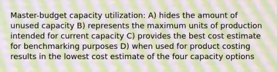 Master-budget capacity utilization: A) hides the amount of unused capacity B) represents the maximum units of production intended for current capacity C) provides the best cost estimate for benchmarking purposes D) when used for product costing results in the lowest cost estimate of the four capacity options