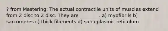 ? from Mastering: The actual contractile units of muscles extend from Z disc to Z disc. They are ________. a) myofibrils b) sarcomeres c) thick filaments d) sarcoplasmic reticulum