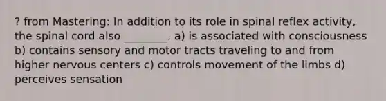 ? from Mastering: In addition to its role in spinal reflex activity, the spinal cord also ________. a) is associated with consciousness b) contains sensory and motor tracts traveling to and from higher nervous centers c) controls movement of the limbs d) perceives sensation