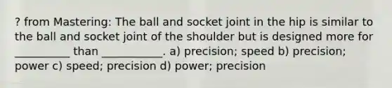 ? from Mastering: The ball and socket joint in the hip is similar to the ball and socket joint of the shoulder but is designed more for __________ than ___________. a) precision; speed b) precision; power c) speed; precision d) power; precision