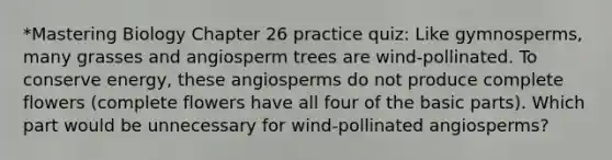 *Mastering Biology Chapter 26 practice quiz: Like gymnosperms, many grasses and angiosperm trees are wind-pollinated. To conserve energy, these angiosperms do not produce complete flowers (complete flowers have all four of the basic parts). Which part would be unnecessary for wind-pollinated angiosperms?