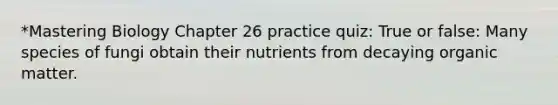 *Mastering Biology Chapter 26 practice quiz: True or false: Many species of fungi obtain their nutrients from decaying organic matter.