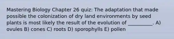 Mastering Biology Chapter 26 quiz: The adaptation that made possible the colonization of dry land environments by seed plants is most likely the result of the evolution of __________. A) ovules B) cones C) roots D) sporophylls E) pollen