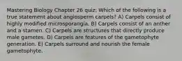 Mastering Biology Chapter 26 quiz: Which of the following is a true statement about angiosperm carpels? A) Carpels consist of highly modified microsporangia. B) Carpels consist of an anther and a stamen. C) Carpels are structures that directly produce male gametes. D) Carpels are features of the gametophyte generation. E) Carpels surround and nourish the female gametophyte.