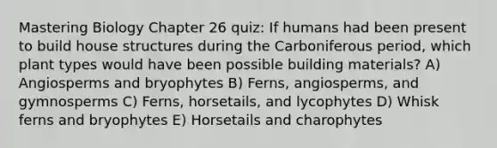 Mastering Biology Chapter 26 quiz: If humans had been present to build house structures during the Carboniferous period, which plant types would have been possible building materials? A) Angiosperms and bryophytes B) Ferns, angiosperms, and gymnosperms C) Ferns, horsetails, and lycophytes D) Whisk ferns and bryophytes E) Horsetails and charophytes