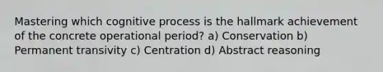 Mastering which cognitive process is the hallmark achievement of the concrete operational period? a) Conservation b) Permanent transivity c) Centration d) Abstract reasoning