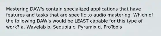 Mastering DAW's contain specialized applications that have features and tasks that are specific to audio mastering. Which of the following DAW's would be LEAST capable for this type of work? a. Wavelab b. Sequoia c. Pyramix d. ProTools