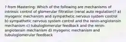 ? from Mastering: Which of the following are mechanisms of intrinsic control of glomerular filtration (renal auto regulation)? a) myogenic mechanism and sympathetic nervous system control b) sympathetic nervous system control and the renin-angiotensin mechanism c) tubuloglomerular feedback and the renin-angiotensin mechanism d) myogenic mechanism and tubuloglomerular feedback