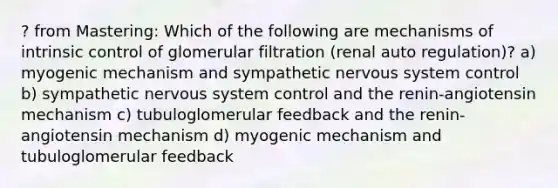 ? from Mastering: Which of the following are mechanisms of intrinsic control of glomerular filtration (renal auto regulation)? a) myogenic mechanism and sympathetic <a href='https://www.questionai.com/knowledge/kThdVqrsqy-nervous-system' class='anchor-knowledge'>nervous system</a> control b) sympathetic nervous system control and the renin-angiotensin mechanism c) tubuloglomerular feedback and the renin-angiotensin mechanism d) myogenic mechanism and tubuloglomerular feedback