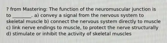 ? from Mastering: The function of the neuromuscular junction is to ________. a) convey a signal from the <a href='https://www.questionai.com/knowledge/kThdVqrsqy-nervous-system' class='anchor-knowledge'>nervous system</a> to skeletal muscle b) connect the nervous system directly to muscle c) link nerve endings to muscle, to protect the nerve structurally d) stimulate or inhibit the activity of skeletal muscles