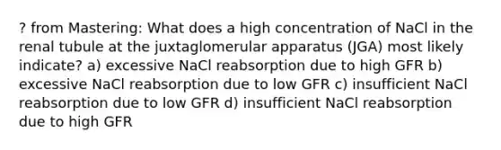 ? from Mastering: What does a high concentration of NaCl in the renal tubule at the juxtaglomerular apparatus (JGA) most likely indicate? a) excessive NaCl reabsorption due to high GFR b) excessive NaCl reabsorption due to low GFR c) insufficient NaCl reabsorption due to low GFR d) insufficient NaCl reabsorption due to high GFR