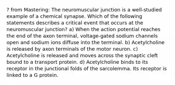 ? from Mastering: The neuromuscular junction is a well-studied example of a chemical synapse. Which of the following statements describes a critical event that occurs at the neuromuscular junction? a) When the action potential reaches the end of the axon terminal, voltage-gated sodium channels open and sodium ions diffuse into the terminal. b) Acetylcholine is released by axon terminals of the motor neuron. c) Acetylcholine is released and moves across the synaptic cleft bound to a transport protein. d) Acetylcholine binds to its receptor in the junctional folds of the sarcolemma. Its receptor is linked to a G protein.