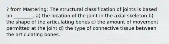 ? from Mastering: The structural classification of joints is based on ________. a) the location of the joint in the axial skeleton b) the shape of the articulating bones c) the amount of movement permitted at the joint d) the type of connective tissue between the articulating bones.