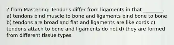 ? from Mastering: Tendons differ from ligaments in that ________. a) tendons bind muscle to bone and ligaments bind bone to bone b) tendons are broad and flat and ligaments are like cords c) tendons attach to bone and ligaments do not d) they are formed from different tissue types