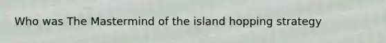 Who was The Mastermind of the island hopping strategy