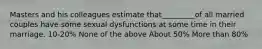 Masters and his colleagues estimate that_________of all married couples have some sexual dysfunctions at some time in their marriage. 10-20% None of the above About 50% More than 80%