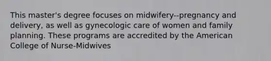 This master's degree focuses on midwifery--pregnancy and delivery, as well as gynecologic care of women and family planning. These programs are accredited by the American College of Nurse-Midwives