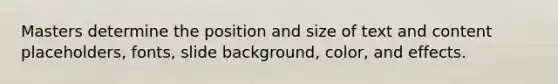 Masters determine the position and size of text and content placeholders, fonts, slide background, color, and effects.