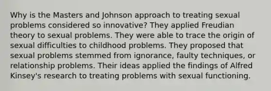 Why is the Masters and Johnson approach to treating sexual problems considered so innovative? They applied Freudian theory to sexual problems. They were able to trace the origin of sexual difficulties to childhood problems. They proposed that sexual problems stemmed from ignorance, faulty techniques, or relationship problems. Their ideas applied the findings of Alfred Kinsey's research to treating problems with sexual functioning.