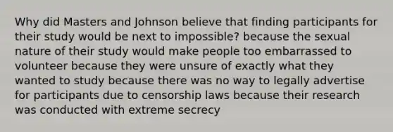 Why did Masters and Johnson believe that finding participants for their study would be next to impossible? because the sexual nature of their study would make people too embarrassed to volunteer because they were unsure of exactly what they wanted to study because there was no way to legally advertise for participants due to censorship laws because their research was conducted with extreme secrecy