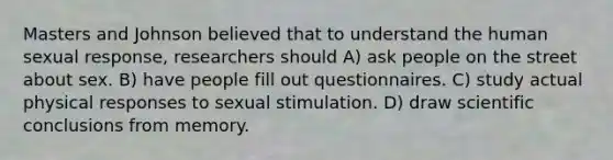 Masters and Johnson believed that to understand the human sexual response, researchers should A) ask people on the street about sex. B) have people fill out questionnaires. C) study actual physical responses to sexual stimulation. D) draw scientific conclusions from memory.