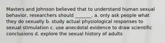 Masters and Johnson believed that to understand human sexual behavior, researchers should _______. a. only ask people what they do sexually b. study actual physiological responses to sexual stimulation c. use anecdotal evidence to draw scientific conclusions d. explore the sexual history of adults