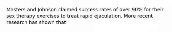 Masters and Johnson claimed success rates of over 90% for their sex therapy exercises to treat rapid ejaculation. More recent research has shown that