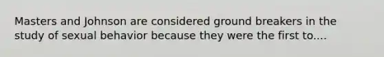 Masters and Johnson are considered ground breakers in the study of sexual behavior because they were the first to....