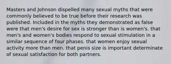 Masters and Johnson dispelled many sexual myths that were commonly believed to be true before their research was published. Included in the myths they demonstrated as false were that men's desire for sex is stronger than is women's. that men's and women's bodies respond to sexual stimulation in a similar sequence of four phases. that women enjoy sexual activity more than men. that penis size is important determinate of sexual satisfaction for both partners.