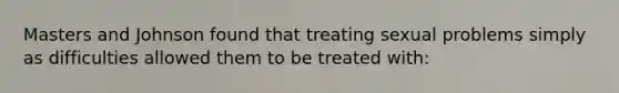 Masters and Johnson found that treating sexual problems simply as difficulties allowed them to be treated with: