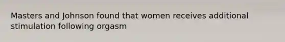 Masters and Johnson found that women receives additional stimulation following orgasm