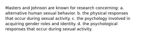 Masters and Johnson are known for research concerning: a. alternative human sexual behavior. b. the physical responses that occur during sexual activity. c. the psychology involved in acquiring gender roles and identity. d. the psychological responses that occur during sexual activity.