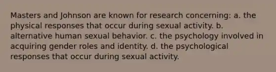 Masters and Johnson are known for research concerning: a. the physical responses that occur during sexual activity. b. alternative human sexual behavior. c. the psychology involved in acquiring <a href='https://www.questionai.com/knowledge/kFBKZBlIHQ-gender-roles' class='anchor-knowledge'>gender roles</a> and identity. d. the psychological responses that occur during sexual activity.