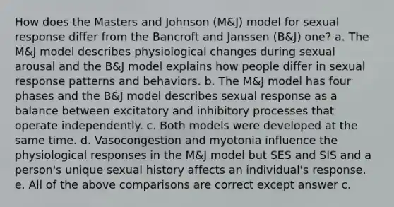 How does the Masters and Johnson (M&J) model for sexual response differ from the Bancroft and Janssen (B&J) one? a. The M&J model describes physiological changes during sexual arousal and the B&J model explains how people differ in sexual response patterns and behaviors. b. The M&J model has four phases and the B&J model describes sexual response as a balance between excitatory and inhibitory processes that operate independently. c. Both models were developed at the same time. d. Vasocongestion and myotonia influence the physiological responses in the M&J model but SES and SIS and a person's unique sexual history affects an individual's response. e. All of the above comparisons are correct except answer c.