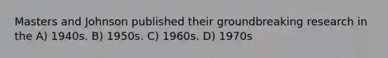 Masters and Johnson published their groundbreaking research in the A) 1940s. B) 1950s. C) 1960s. D) 1970s