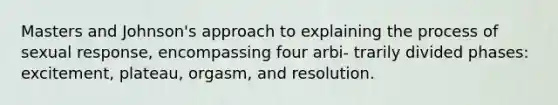 Masters and Johnson's approach to explaining the process of sexual response, encompassing four arbi- trarily divided phases: excitement, plateau, orgasm, and resolution.