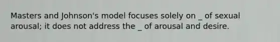 Masters and Johnson's model focuses solely on _ of sexual arousal; it does not address the _ of arousal and desire.