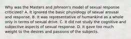 Why was the Masters and Johnson's model of sexual response criticized? A. It ignored the basic physiology of sexual arousal and response. B. It was representative of humankind as a whole only in terms of sexual drive. C. It did not study the cognitive and subjective aspects of sexual response. D. It gave too much weight to the desires and passions of the subjects.