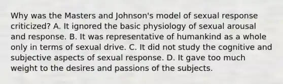 Why was the Masters and Johnson's model of sexual response criticized? A. It ignored the basic physiology of sexual arousal and response. B. It was representative of humankind as a whole only in terms of sexual drive. C. It did not study the cognitive and subjective aspects of sexual response. D. It gave too much weight to the desires and passions of the subjects.