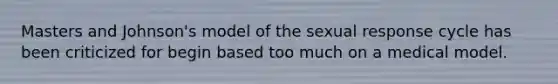 Masters and Johnson's model of the sexual response cycle has been criticized for begin based too much on a medical model.