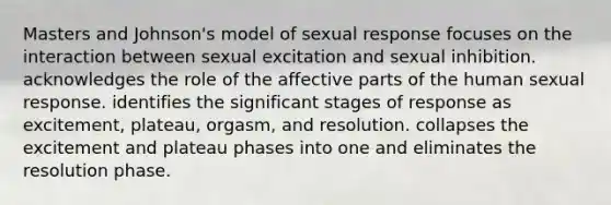 Masters and Johnson's model of sexual response focuses on the interaction between sexual excitation and sexual inhibition. acknowledges the role of the affective parts of the human sexual response. identifies the significant stages of response as excitement, plateau, orgasm, and resolution. collapses the excitement and plateau phases into one and eliminates the resolution phase.