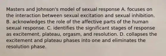 Masters and Johnson's model of sexual response A. focuses on the interaction between sexual excitation and sexual inhibition. B. acknowledges the role of the affective parts of the human sexual response. C. identifies the significant stages of response as excitement, plateau, orgasm, and resolution. D. collapses the excitement and plateau phases into one and eliminates the resolution phase.