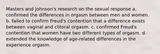 Masters and Johnson's research on the sexual response a. confirmed the differences in orgasm between men and women. b. failed to confirm Freud's contention that a difference exists between vaginal and clitoral orgasm. c. confirmed Freud's contention that women have two different types of orgasm. d. extended the knowledge of age-related differences in the experience orgasm.