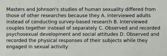 Masters and Johnson's studies of human sexuality differed from those of other researches because they A. interviewed adults instead of conducting survey-based research B. Interviewed couples together instead of separately C. Observed and recorded psychosexual development and social attitudes D. Observed and recorded the physical responses of their subjects while they engaged in sexual activity