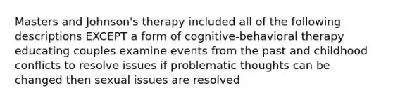 Masters and Johnson's therapy included all of the following descriptions EXCEPT a form of cognitive-behavioral therapy educating couples examine events from the past and childhood conflicts to resolve issues if problematic thoughts can be changed then sexual issues are resolved