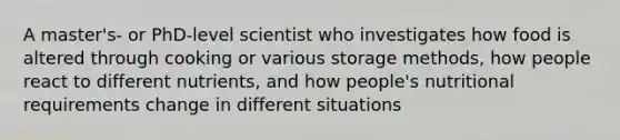 A master's- or PhD-level scientist who investigates how food is altered through cooking or various storage methods, how people react to different nutrients, and how people's nutritional requirements change in different situations